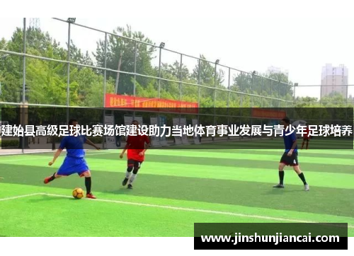 建始县高级足球比赛场馆建设助力当地体育事业发展与青少年足球培养
