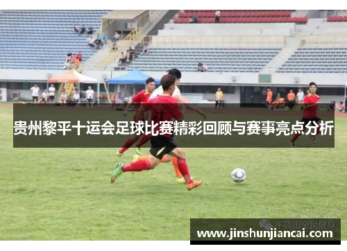 贵州黎平十运会足球比赛精彩回顾与赛事亮点分析